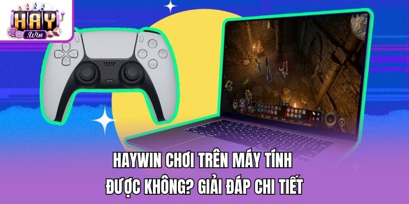 Haywin Chơi Trên Máy Tính Được Không? Giải Đáp Chi Tiết