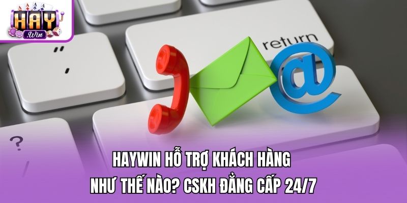 Haywin Hỗ Trợ Khách Hàng Như Thế Nào? CSKH Đẳng Cấp 24/7