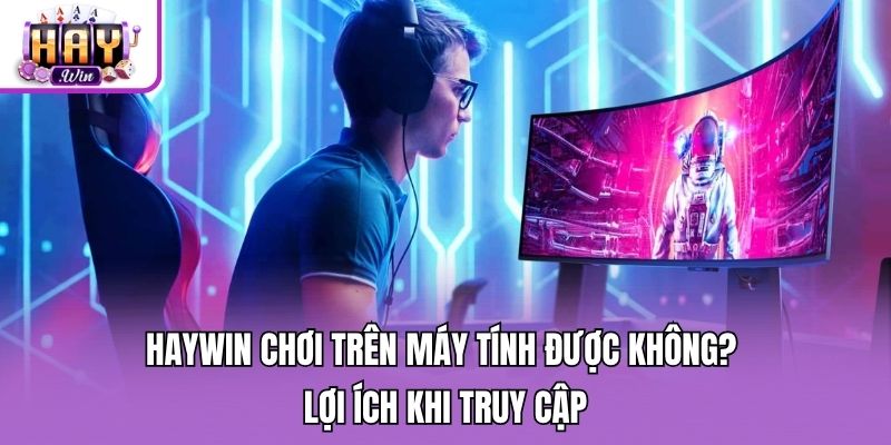 Haywin chơi trên máy tính được không? - Lợi ích khi truy cập